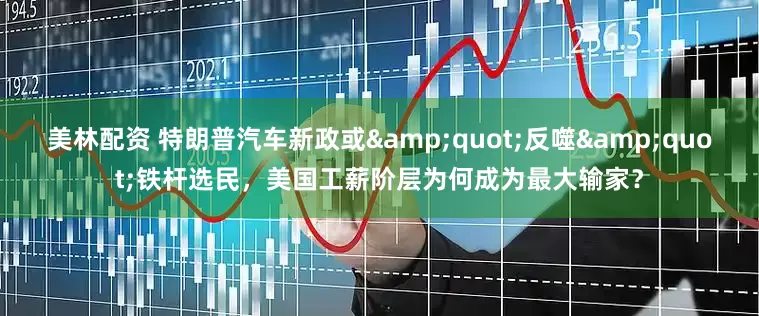 美林配资 特朗普汽车新政或&quot;反噬&quot;铁杆选民，美国工薪阶层为何成为最大输家？