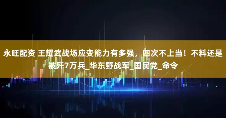 永旺配资 王耀武战场应变能力有多强，四次不上当！不料还是被歼7万兵_华东野战军_国民党_命令