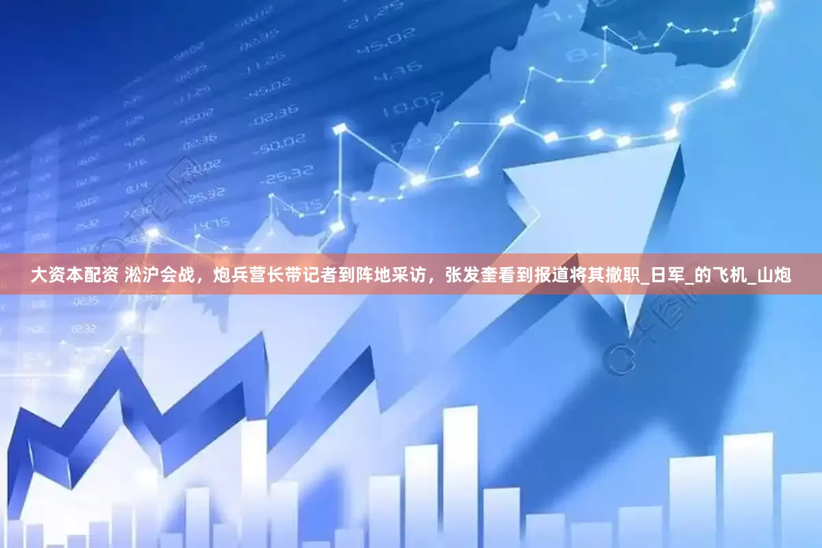 大资本配资 淞沪会战，炮兵营长带记者到阵地采访，张发奎看到报道将其撤职_日军_的飞机_山炮