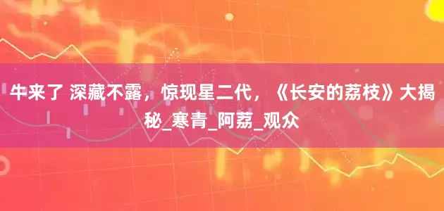 牛来了 深藏不露，惊现星二代，《长安的荔枝》大揭秘_寒青_阿荔_观众