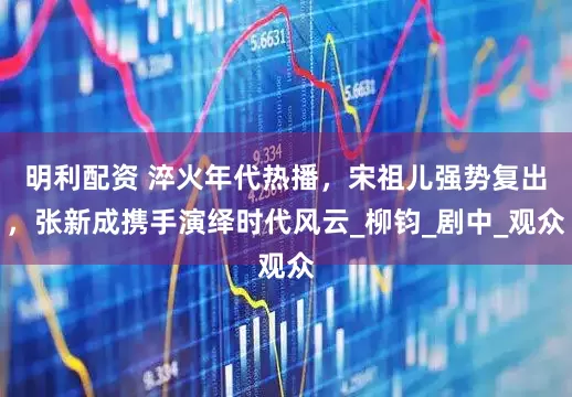 明利配资 淬火年代热播，宋祖儿强势复出，张新成携手演绎时代风云_柳钧_剧中_观众
