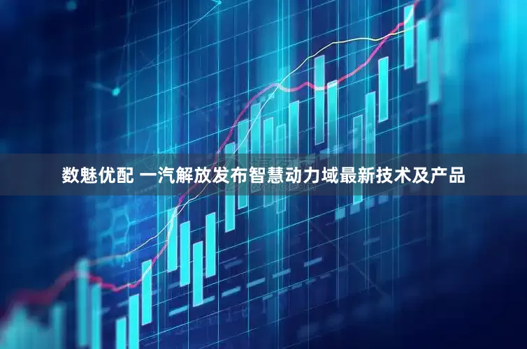 数魅优配 一汽解放发布智慧动力域最新技术及产品