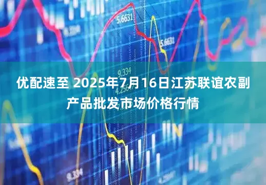 优配速至 2025年7月16日江苏联谊农副产品批发市场价格行情