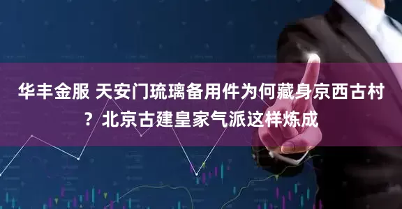华丰金服 天安门琉璃备用件为何藏身京西古村？北京古建皇家气派这样炼成