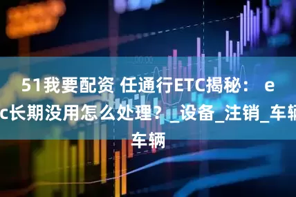 51我要配资 任通行ETC揭秘： etc长期没用怎么处理？_设备_注销_车辆