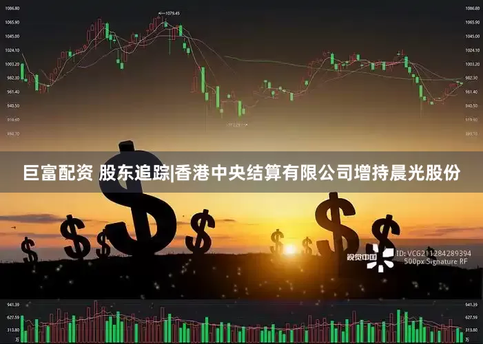 巨富配资 股东追踪|香港中央结算有限公司增持晨光股份