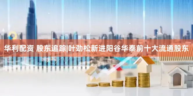 华利配资 股东追踪|叶劲松新进阳谷华泰前十大流通股东