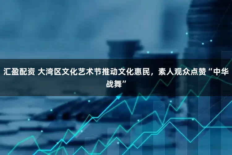 汇盈配资 大湾区文化艺术节推动文化惠民，素人观众点赞“中华战舞”