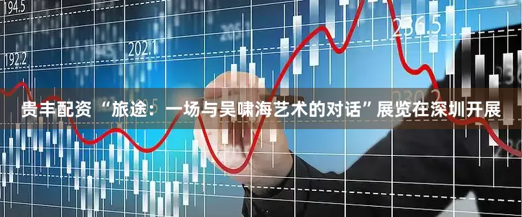 贵丰配资 “旅途：一场与吴啸海艺术的对话”展览在深圳开展