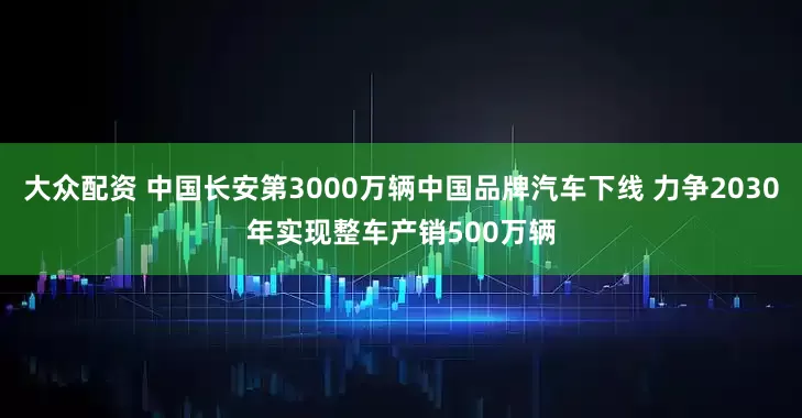大众配资 中国长安第3000万辆中国品牌汽车下线 力争2030年实现整车产销500万辆