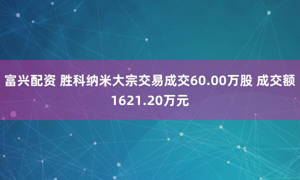 富兴配资 胜科纳米大宗交易成交60.00万股 成交额1621.20万元